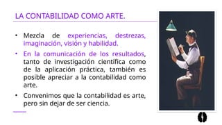 LA CONTABILIDAD COMO ARTE.
• Mezcla de experiencias, destrezas,
imaginación, visión y habilidad.
• En la comunicación de los resultados,
tanto de investigación científica como
de la aplicación práctica, también es
posible apreciar a la contabilidad como
arte.
• Convenimos que la contabilidad es arte,
pero sin dejar de ser ciencia.
 