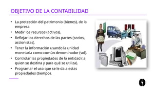 • La protección del patrimonio (bienes), de la
empresa
• Medir los recursos (activos).
• Reflejar los derechos de las partes (socios,
accionistas).
• Tener la información usando la unidad
monetaria como común denominador (sol).
• Controlar las propiedades de la entidad ( a
quien se destina y para qué se utiliza).
• Programar el uso que se le da a estas
propiedades (tiempo).
OBJETIVO DE LA CONTABILIDAD
 