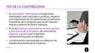 • Es suministrar información a las personas
interesadas sean naturales o jurídicas, respecto
a la importancia de las operaciones económicas
financieras de la empresa que tienen relación
directa y externa de forma indirecta.
• Es el de continuo control de los activos, pasivos
y patrimonio de la empresa, así como de los
ingresos y gastos que se generen
exclusivamente para la empresa.
• La información suministrada se refleja en los
estados financieros de la empresa.
FIN DE LA CONTABILIDAD
 