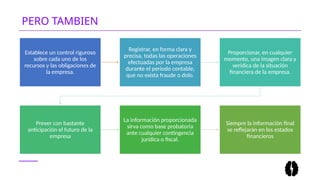 PERO TAMBIEN
Establece un control riguroso
sobre cada uno de los
recursos y las obligaciones de
la empresa.
Registrar, en forma clara y
precisa, todas las operaciones
efectuadas por la empresa
durante el periodo contable,
que no exista fraude o dolo.
Proporcionar, en cualquier
momento, una imagen clara y
verídica de la situación
financiera de la empresa.
Prever con bastante
anticipación el futuro de la
empresa
La información proporcionada
sirva como base probatoria
ante cualquier contingencia
jurídica o fiscal.
Siempre la información final
se reflejarán en los estados
financieros
 