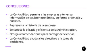 CONCLUSIONES
• La Contabilidad permite a las empresas a tener su
información de carácter económico, en forma ordenada y
analítica.
• Representa la historia de la empresa.
• Se conoce la eficacia y eficiencia de la Administración.
• Otorga recomendaciones para corregir deficiencias.
• La Contabilidad ayuda a los directivos a la toma de
decisiones.
 