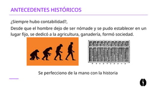 ANTECEDENTES HISTÓRICOS
¿Siempre hubo contabilidad?,
Desde que el hombre dejo de ser nómade y se pudo establecer en un
lugar fijo, se dedicó a la agricultura, ganadería, formó sociedad.
Se perfecciono de la mano con la historia
 