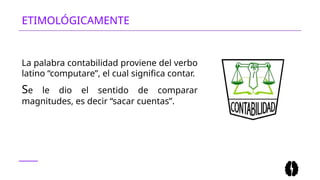 ETIMOLÓGICAMENTE
La palabra contabilidad proviene del verbo
latino “computare”, el cual significa contar.
Se le dio el sentido de comparar
magnitudes, es decir “sacar cuentas”.
 
