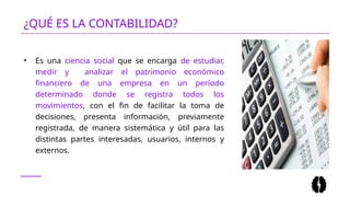 ¿QUÉ ES LA CONTABILIDAD?
• Es una ciencia social que se encarga de estudiar,
medir y analizar el patrimonio económico
financiero de una empresa en un período
determinado donde se registra todos los
movimientos, con el fin de facilitar la toma de
decisiones, presenta información, previamente
registrada, de manera sistemática y útil para las
distintas partes interesadas, usuarios, internos y
externos.
 
