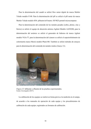 80
Para la determinación del caudal se utilizó flow meter digital de marca Mettler
Toledo modelo F140. Para la determinación del pH se utilizó el pH meter de marca
Mettler Toledo modelo H54. pHmetro/mVmetro: HI 9025 portatil microcomputer.
Para la determinación del contenido de los metales pesados (cobre, plomo, zinc y
fierros) se utilizó el equipo de absorción atómica Agilent Modelo AAFS280, para la
determinación del arsénico se utilizó el generador de hidruros de marca Agilent
modelo VGA-77, para la determinación del cianuro se utilizó el espectrofotómetro de
colorimetría marca Merck modelo Pharo100. También se utilizó métodos de ensayos
para la determinación del contenido de metales totales (Anexo 11).
Figura 22. Influente y efluente de las pruebas experimentales.
Fuente: Investigador (2017).
La calibración de los equipos se realizó en forma previa a la medición en el campo,
de acuerdo a los manuales de operación de cada equipo y los procedimientos de
calibración de cada equipo; registrados en formatos de calibración.
 