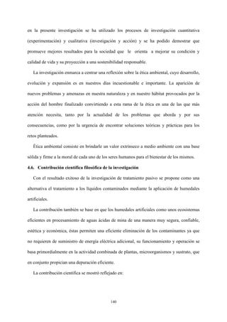 140
en la presente investigación se ha utilizado los procesos de investigación cuantitativa
(experimentación) y cualitativa (investigación y acción) y se ha podido demostrar que
promueve mejores resultados para la sociedad que le orienta a mejorar su condición y
calidad de vida y su proyección a una sostenibilidad responsable.
La investigación enmarca a centrar una reflexión sobre la ética ambiental, cuyo desarrollo,
evolución y expansión es en nuestros días incuestionable e importante. La aparición de
nuevos problemas y amenazas en nuestra naturaleza y en nuestro hábitat provocados por la
acción del hombre finalizado convirtiendo a esta rama de la ética en una de las que más
atención necesita, tanto por la actualidad de los problemas que aborda y por sus
consecuencias, como por la urgencia de encontrar soluciones teóricas y prácticas para los
retos planteados.
Ética ambiental consiste en brindarle un valor extrínseco a medio ambiente con una base
sólida y firme a la moral de cada uno de los seres humanos para el bienestar de los mismos.
4.6. Contribución científica filosófica de la investigación
Con el resultado exitoso de la investigación de tratamiento pasivo se propone como una
alternativa el tratamiento a los líquidos contaminados mediante la aplicación de humedales
artificiales.
La contribución también se base en que los humedales artificiales como unos ecosistemas
eficientes en procesamiento de aguas ácidas de mina de una manera muy segura, confiable,
estética y económica, éstas permiten una eficiente eliminación de los contaminantes ya que
no requieren de suministro de energía eléctrica adicional, su funcionamiento y operación se
basa primordialmente en la actividad combinada de plantas, microorganismos y sustrato, que
en conjunto propician una depuración eficiente.
La contribución científica se mostró reflejado en:
 