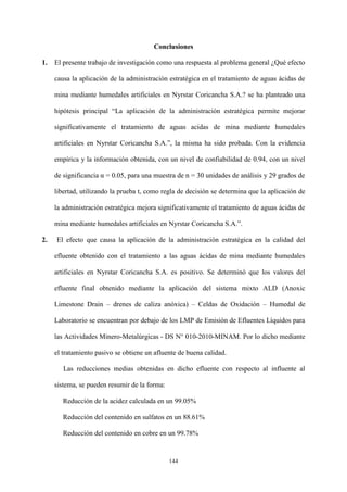 144
Conclusiones
1. El presente trabajo de investigación como una respuesta al problema general ¿Qué efecto
causa la aplicación de la administración estratégica en el tratamiento de aguas ácidas de
mina mediante humedales artificiales en Nyrstar Coricancha S.A.? se ha planteado una
hipótesis principal “La aplicación de la administración estratégica permite mejorar
significativamente el tratamiento de aguas acidas de mina mediante humedales
artificiales en Nyrstar Coricancha S.A.”, la misma ha sido probada. Con la evidencia
empírica y la información obtenida, con un nivel de confiabilidad de 0.94, con un nivel
de significancia α = 0.05, para una muestra de n = 30 unidades de análisis y 29 grados de
libertad, utilizando la prueba t, como regla de decisión se determina que la aplicación de
la administración estratégica mejora significativamente el tratamiento de aguas ácidas de
mina mediante humedales artificiales en Nyrstar Coricancha S.A.”.
2. El efecto que causa la aplicación de la administración estratégica en la calidad del
efluente obtenido con el tratamiento a las aguas ácidas de mina mediante humedales
artificiales en Nyrstar Coricancha S.A. es positivo. Se determinó que los valores del
efluente final obtenido mediante la aplicación del sistema mixto ALD (Anoxic
Limestone Drain – drenes de caliza anóxica) – Celdas de Oxidación – Humedal de
Laboratorio se encuentran por debajo de los LMP de Emisión de Efluentes Líquidos para
las Actividades Minero-Metalúrgicas - DS N° 010-2010-MINAM. Por lo dicho mediante
el tratamiento pasivo se obtiene un afluente de buena calidad.
Las reducciones medias obtenidas en dicho efluente con respecto al influente al
sistema, se pueden resumir de la forma:
Reducción de la acidez calculada en un 99.05%
Reducción del contenido en sulfatos en un 88.61%
Reducción del contenido en cobre en un 99.78%
 