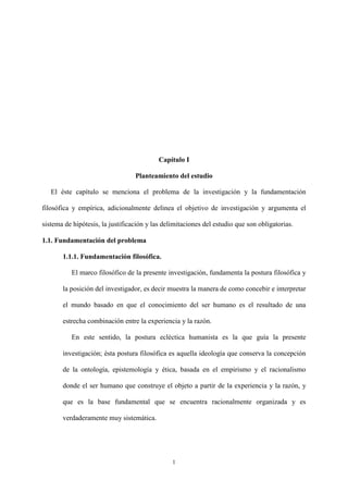 1
Capítulo I
Planteamiento del estudio
El éste capítulo se menciona el problema de la investigación y la fundamentación
filosófica y empírica, adicionalmente delinea el objetivo de investigación y argumenta el
sistema de hipótesis, la justificación y las delimitaciones del estudio que son obligatorias.
1.1. Fundamentación del problema
1.1.1. Fundamentación filosófica.
El marco filosófico de la presente investigación, fundamenta la postura filosófica y
la posición del investigador, es decir muestra la manera de como concebir e interpretar
el mundo basado en que el conocimiento del ser humano es el resultado de una
estrecha combinación entre la experiencia y la razón.
En este sentido, la postura ecléctica humanista es la que guía la presente
investigación; ésta postura filosófica es aquella ideología que conserva la concepción
de la ontología, epistemología y ética, basada en el empirismo y el racionalismo
donde el ser humano que construye el objeto a partir de la experiencia y la razón, y
que es la base fundamental que se encuentra racionalmente organizada y es
verdaderamente muy sistemática.
 