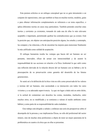 2
Esta postura ecléctica es un enfoque conceptual que no se guía únicamente a un
conjunto de suposiciones, sino que también se basa en muchas teorías, modelos, guías
o para obtener información complementaria en referencia a un tema específico, o
aplica diferentes teorías en casos muy particulares. También pretende conciliar estas
teorías y corrientes ya existentes, tomando de cada una de ellas lo más relevante
aceptable e importante, permitiendo quebrar las contradicciones que ya existen. Está
la posición que, sin objetar con anticipación posición alguna, las estudia y contempla,
las compara y las relaciona, a fin de encontrar las mejores para mencionar finalmente
la más calificada como calidad de aceptación.
El enfoque humanista resalta las ventajas que hacen del ser humano un ser
pensante, innovador, eficaz de actuar con intencionalidad y de asumir la
responsabilidad de sus acciones en relación a la Ética Ambiental la que salió como
una reflexión derivada de la relación directa del ser humano con su hábitat y de la
preocupación de su preservación como garantía del desarrollo de las futuras
generaciones.
Se sumó así a la definición de la ética vista no sólo como preservada de los valores
y normas del ser humano, sino acomodada a su interacción con todos los seres
vivientes y a su adecuada supervivencia. La que sin lugar a duda está en entre dicho,
si la actitud de contaminar con desechos las costas, montañas, riachuelos, entre
muchos otros, no es modificada y se comienza a valorar el medio ambiente como
hábitat y como parte de su responsabilidad de cada ciudadano.
Este trabajo está dirigido a señalar y enfatizar una serie de perspectivas sobre el
desempeño de la persona y sus implicancias Éticas, no sólo del profesional del sector
minero, sino de muchas otras profesiones a objeto de tener un mejor panorama de la
problemática en cuanto a la ética que en ellas se presentan.
 