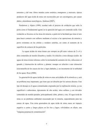 4
terrestres y del mar. Otros metales como arsénico, manganeso y mercurio, típicos
productos del agua ácida de mina son reconocidos por ser carcinógenos, por causar
daños y desórdenes neurológicos, Akabzaa (2007).
Nordstrom y Alpers (1999), reseñan todo el proceso de oxidación que sufre la
pirita como el fundamental agente en la aparición del agua con contenido ácido. Esta
oxidación se favorece en las áreas de minería, a partir de la facilidad que tiene el aire
para hacer contacto con sulfuros mediante el acceso a las operaciones de minería y
poros existentes en las células y residuos estériles, así como el aumento de la
superficie de contacto de las partículas.
La aguas ácidas de mina tienen casi siempre un pH entre valores de 2 a 4 y
altos contenidos de metales disueltos y totales. En relación a estos drenajes ácidos de
aguas de mina existen informes sobre la mortandad de animales de ríos, infecciones al
ganado, y destrucción de cultivos y plantas; siempre en relación a una coloración
ocre-amarilla de los cauces de ríos y lagos dañados, y un incremento de la turbiedad
de las aguas. Rose (2000).
La generación de aguas ácidas de mina en estas actividades de la minería es y será
un problema muy importante, que tiene que ser absuelto por los actores directos. Este
tipo de drenaje es el aguas contaminadas originadas por la explotación minera, ya sea
superficial o subterránea, típicamente de alta acidez, altos sulfatos y con elevados
contenidos de metales pesados, principalmente cobre, plomo y zinc. El agua ácida de
mina es un problema ambiental ocasionado por la minería, especialmente para las
causes de agua. Una mina generadora de agua ácida de mina causa un impacto
negativo a cortos y largos plazos en los ríos y lagos; volviéndose en efecto, una
"máquina perpetua de contaminación".
 