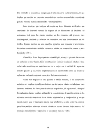 14
Por otro lado, el consumo de energía que de ellas se deriva suele ser mínimo, lo que
implica que también sus costes de mantenimiento resulten ser muy bajos, requiriendo
por ello personal menos especializado, Fernández (2001).
Estas técnicas, que incluyen el empleo de áreas húmedas artificiales, son
empleadas un conjunto variado de lugares en el tratamiento de efluentes de
extracción. Así pues, las plantas resultan ser los cimientos del proceso, pues
descomponen, absorben y asimilan los elementos que son contaminantes en sus
tejidos, dotando también de una superficie completa que propende el crecimiento
bacteriano manteniendo también elementos sólidos en suspensión, como explica
Fernández (2001).
Ahora bien, desde la perspectiva metodológica, se espera que este documento
en un futuro no muy lejano, hacer contribuciones valiosas basadas en estudios y más
sofisticados contribuyeron especialmente en la mejora de la calidad del agua con
metales pesados y su posible implementación en determinadas áreas de estudio y
aplicación y el medio ambiente expuesto a dichos contaminantes.
Ahora bien respecto de una postura o interés personal, si los compuestos
químicos se emplean con objetos distintos que derivan en efectos perjudiciales para
el medio ambiente, así como para la salud de las personas, en algún modo, menguar
los señalados efectos o daños, utilizando la conocimientos de gestión optima en los
recursos naturales empleados en su misma regeneración y recuperación, y lo que
resulta mejor, que el tratamiento pasivo para tal objetivo, no sólo se revela como un
propósito positivo, sino que además, siendo su costeo bastante bajo respecto del
montaje, mantenimiento y operación, es una opción más que viable.
 