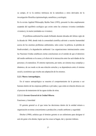 27
su campo, él ve la estética intrínseca de la naturaleza y otros derivados de la
investigación filosófica (epistemología, metafísica y axiología).
En la revista Applied Philosophy Bertha Nate (1993), presentó la idea ampliamente
aceptada del equilibrio ecológico que existe entre las criaturas vivientes (entidades
vivientes) y la inerte (entidades no vivientes).
El problema ambiental ha estado brillando durante décadas del último siglo de
la década de 1960, donde toda la comunidad científica advierte a nuestra humanidad
acerca de los enormes problemas ambientales, tales como: la pobreza, la pérdida de
biodiversidad y la degradación ambiental. Las organizaciones internacionales como
las Naciones Unidas establecen ciertas conclusiones en el sentido de que el deterioro
del medio ambiente es la causa y el efecto de la interacción entre las actividades de las
personas y la naturaleza. El entorno representa, por tanto, un sistema muy complejo y
dinámico, de ese modo se da una relación estrecha y su dependencia entre el sistema
social y económico que resulta una adaptación de los mismos.
2.2.3. Marco Antropológico.
En el marco antropológico se muestra el comportamiento de la persona o ser
humano dentro de las empresas públicas o privadas y que están en relación directa con
el proceso de tratamiento de las aguas ácidas de mina.
2.2.3.1. Gerente General de la Unidad Minera.
Funciones y Autoridad
El gerente general es el que toma las decisiones dentro de la unidad minera u
organización en temas concernientes a producción y medio ambiente y seguridad.
Dircher (1988), enfatiza que el término gerente es un eufemismo para designar el
acto de guiar a los demás, lograr que las cosas se hagan, dar y ejecutar órdenes.
 