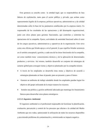 28
Esta gerencia se concibe como la entidad legal, que se responsabiliza de lasa
labores de explotación, tanto para el sector público y privado, que actúan como
representantes legales de la empresa, políticas operativas, administrativas y de calidad
determinadas sobre la base de los parámetros establecidos por la empresa matriz. Es
responsable de los resultados de las operaciones y del desempeño organizacional,
junto con otros planes para gerentes funcionales, que controlan y controlan las
operaciones de la compañía. Ejerce, actividades de autoridad funcional sobre el resto
de los cargos ejecutivos, administrativos y operativos de la organización. Esto sirve
como una oficina que brinda apoyo a nivel general, lo que significa brindar asistencia
en el sentido conceptual y gestión, a cada una de las áreas funcionales de la compañía,
así como también tiene conocimientos técnicos y de la aplicación de determinados
productos y servicios. Así mismo, también desarrolla un conjunto de estrategias de
carácter global para conseguir metas y objetivos planteados por la compañía minera.
 A través de los empleados se desarrolla éstas metas y objetivos de acuerdo a
estrategias planteadas en base al pasado, para un presente y para el futuro.
 Generar un ambiente de trabajo saludable donde los empleados puedan lograr los
objetivos del grupo utilizando de la mejor manera los recursos.
 Instalar una política y gestión ambiental adecuada que mantenga los lineamientos
básicos para desarrollar estos planes estratégicos.
2.2.3.2. Ingeniero Ambiental.
El ingeniero ambiental es el profesional responsable de Gestionar la planificación,
evaluación, prevención y control de los procesos que afectan a la calidad del Medio
Ambiente que nos rodea, optimizando la utilización de todos los recursos disponibles
y previniendo problemas de contaminación y minimizando su impacto negativo.
 