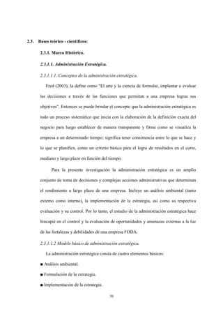 30
2.3. Bases teórico - científicos:
2.3.1. Marco Histórico.
2.3.1.1. Administración Estratégica.
2.3.1.1.1. Conceptos de la administración estratégica.
Fred (2003), la define como "El arte y la ciencia de formular, implantar o evaluar
las decisiones a través de las funciones que permitan a una empresa logras sus
objetivos". Entonces se puede brindar el concepto que la administración estratégica es
todo un proceso sistemático que inicia con la elaboración de la definición exacta del
negocio para luego establecer de manera transparente y firme como se visualiza la
empresa a un determinado tiempo; significa tener consistencia entre lo que se hace y
lo que se planifica, como un criterio básico para el logro de resultados en el corto,
mediano y largo plazo en función del tiempo.
Para la presente investigación la administración estratégica es un amplio
conjunto de toma de decisiones y complejas acciones administrativas que determinan
el rendimiento a largo plazo de una empresa. Incluye un análisis ambiental (tanto
externo como interno), la implementación de la estrategia, así como su respectiva
evaluación y su control. Por lo tanto, el estudio de la administración estratégica hace
hincapié en el control y la evaluación de oportunidades y amenazas externas a la luz
de las fortalezas y debilidades de una empresa FODA.
2.3.1.1.2 Modelo básico de administración estratégica.
La administración estratégica consta de cuatro elementos básicos:
■ Análisis ambiental.
■ Formulación de la estrategia.
■ Implementación de la estrategia.
 