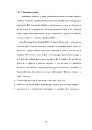 33
2.3.1.2. Balanced scorecard.
El Balanced Scorecard se puede definir como un sistema de control integrado
basado en indicadores cuidadosamente seleccionados derivados de la estrategia de la
organización. Este conjunto de indicadores seleccionados representa una herramienta
que los líderes de la organización utilizan para comunicar, tanto a sus empleados
como a las partes interesadas externas, la base sobre la cual la organización basará su
misión y sus objetivos estratégicos. (Kaplan, 2000).
Según lo plantea Robert Kaplan (1996), el Balanced Scorecard ya sobrepasó su
estrategia inicial como un sistema de medición de desempeño táctico basado en
indicadores. Algunas empresas innovadoras empezaron a usarlo a mediados de la
década de 1990 como un sistema de gestión estratégica para gestionar una estrategia a
largo plazo. En realidad, es ese nuevo uso que se dio al modelo y que excedió los
límites de su hipótesis y propósito originales, lo que nos lleva a la definición
establecida. Estas empresas, emplean la metodología de medición del desempeño de
Balanced Scorecard para ejecutar sus procesos administrativos definidos: aclaración y
visión y estrategia
 Comunicación y relación de objetivos y metas a nivel estratégico
 Planificación, y establecimiento de objetivos y alineación de iniciativas estratégicas
 Mejoramiento de la retroalimentación estratégica y el aprendizaje de la organización.
 