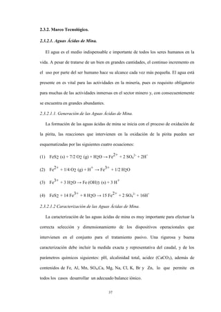 37
2.3.2. Marco Tecnológico.
2.3.2.1. Aguas Ácidas de Mina.
El agua es el medio indispensable e importante de todos los seres humanos en la
vida. A pesar de tratarse de un bien en grandes cantidades, el continuo incremento en
el uso por parte del ser humano hace su alcance cada vez más pequeña. El agua está
presente en es vital para las actividades en la minería, pues es requisito obligatorio
para muchas de las actividades inmersas en el sector minero y, con consecuentemente
se encuentra en grandes abundantes.
2.3.2.1.1. Generación de las Aguas Ácidas de Mina.
La formación de las aguas ácidas de mina se inicia con el proceso de oxidación de
la pirita, las reacciones que intervienen en la oxidación de la pirita pueden ser
esquematizadas por las siguientes cuatro ecuaciones:
(1) FeS2 (s) + 7/2 O2 (g) + H2O → Fe2+ + 2 SO4
2-
+ 2H+
(2) Fe2+ + 1/4 O2 (g) + H+ → Fe3+ + 1/2 H2O
(3) Fe3+ + 3 H2O → Fe (OH)3 (s) + 3 H+
(4) FeS2 + 14 Fe3+ + 8 H2O → 15 Fe2+ + 2 SO4
2-
+ 16H+
2.3.2.1.2 Caracterización de las Aguas Ácidas de Mina.
La caracterización de las aguas ácidas de mina es muy importante para efectuar la
correcta selección y dimensionamiento de los dispositivos operacionales que
intervienen en el conjunto para el tratamiento pasivo. Una rigurosa y buena
caracterización debe incluir la medida exacta y representativa del caudal, y de los
parámetros químicos siguientes: pH, alcalinidad total, acidez (CaCO3), además de
contenidos de Fe, Al, Mn, SO4,Ca, Mg, Na, Cl, K, Br y Zn, lo que permite en
todos los casos desarrollar un adecuado balance iónico.
 