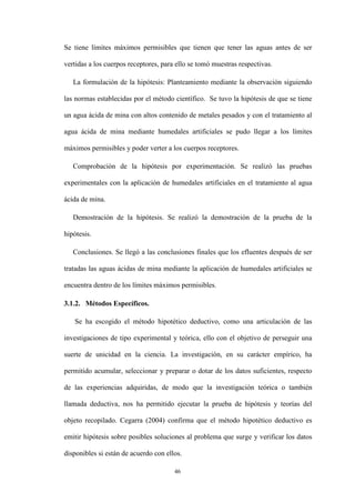 46
Se tiene límites máximos permisibles que tienen que tener las aguas antes de ser
vertidas a los cuerpos receptores, para ello se tomó muestras respectivas.
La formulación de la hipótesis: Planteamiento mediante la observación siguiendo
las normas establecidas por el método científico. Se tuvo la hipótesis de que se tiene
un agua ácida de mina con altos contenido de metales pesados y con el tratamiento al
agua ácida de mina mediante humedales artificiales se pudo llegar a los límites
máximos permisibles y poder verter a los cuerpos receptores.
Comprobación de la hipótesis por experimentación. Se realizó las pruebas
experimentales con la aplicación de humedales artificiales en el tratamiento al agua
ácida de mina.
Demostración de la hipótesis. Se realizó la demostración de la prueba de la
hipótesis.
Conclusiones. Se llegó a las conclusiones finales que los efluentes después de ser
tratadas las aguas ácidas de mina mediante la aplicación de humedales artificiales se
encuentra dentro de los límites máximos permisibles.
3.1.2. Métodos Específicos.
Se ha escogido el método hipotético deductivo, como una articulación de las
investigaciones de tipo experimental y teórica, ello con el objetivo de perseguir una
suerte de unicidad en la ciencia. La investigación, en su carácter empírico, ha
permitido acumular, seleccionar y preparar o dotar de los datos suficientes, respecto
de las experiencias adquiridas, de modo que la investigación teórica o también
llamada deductiva, nos ha permitido ejecutar la prueba de hipótesis y teorías del
objeto recopilado. Cegarra (2004) confirma que el método hipotético deductivo es
emitir hipótesis sobre posibles soluciones al problema que surge y verificar los datos
disponibles si están de acuerdo con ellos.
 