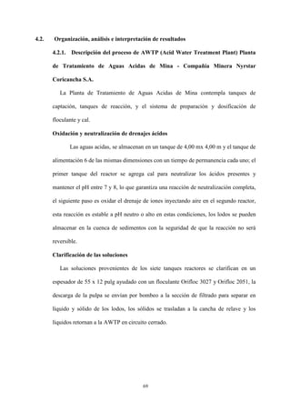 69
4.2. Organización, análisis e interpretación de resultados
4.2.1. Descripción del proceso de AWTP (Acid Water Treatment Plant) Planta
de Tratamiento de Aguas Acidas de Mina - Compañía Minera Nyrstar
Coricancha S.A.
La Planta de Tratamiento de Aguas Acidas de Mina contempla tanques de
captación, tanques de reacción, y el sistema de preparación y dosificación de
floculante y cal.
Oxidación y neutralización de drenajes ácidos
Las aguas acidas, se almacenan en un tanque de 4,00 mx 4,00 m y el tanque de
alimentación 6 de las mismas dimensiones con un tiempo de permanencia cada uno; el
primer tanque del reactor se agrega cal para neutralizar los ácidos presentes y
mantener el pH entre 7 y 8, lo que garantiza una reacción de neutralización completa,
el siguiente paso es oxidar el drenaje de iones inyectando aire en el segundo reactor,
esta reacción es estable a pH neutro o alto en estas condiciones, los lodos se pueden
almacenar en la cuenca de sedimentos con la seguridad de que la reacción no será
reversible.
Clarificación de las soluciones
Las soluciones provenientes de los siete tanques reactores se clarifican en un
espesador de 55 x 12 pulg ayudado con un floculante Orifloc 3027 y Orifloc 2051, la
descarga de la pulpa se envían por bombeo a la sección de filtrado para separar en
líquido y sólido de los lodos, los sólidos se trasladan a la cancha de relave y los
líquidos retornan a la AWTP en circuito cerrado.
 
