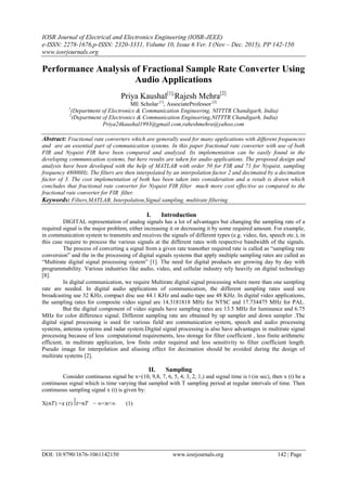 IOSR Journal of Electrical and Electronics Engineering (IOSR-JEEE)
e-ISSN: 2278-1676,p-ISSN: 2320-3331, Volume 10, Issue 6 Ver. I (Nov – Dec. 2015), PP 142-150
www.iosrjournals.org
DOI: 10.9790/1676-1061142150 www.iosrjournals.org 142 | Page
Performance Analysis of Fractional Sample Rate Converter Using
Audio Applications
Priya Kaushal[1],
Rajesh Mehra[2]
ME Scholar [1]
, AssociateProfessor [2]
1
(Department of Electronics & Communication Engineering, NITTTR Chandigarh, India)
2
(Department of Electronics & Communication Engineering,NITTTR Chandigarh, India)
Priya24kaushal1993@gmail.com,raheshmehra@yahoo.com
Abstract: Fractional rate converters which are generally used for many applications with different frequencies
and are an essential part of communication systems. In this paper fractional rate converter with use of both
FIR and Nyquist FIR have been compared and analyzed. Its implementation can be easily found in the
developing communication systems, but here results are taken for audio applications. The proposed design and
analysis have been developed with the help of MATLAB with order 50 for FIR and 71 for Nyquist, sampling
frequency 48000Hz. The filters are then interpolated by an interpolation factor 2 and decimated by a decimation
factor of 3. The cost implementation of both has been taken into consideration and a result is drawn which
concludes that fractional rate converter for Nyquist FIR filter much more cost effective as compared to the
fractional rate converter for FIR filter.
Keywords: Filters,MATLAB, Interpolation,Signal sampling, multirate filtering
I. Introduction
DIGITAL representation of analog signals has a lot of advantages but changing the sampling rate of a
required signal is the major problem, either increasing it or decreasing it by some required amount. For example,
in communication system to transmits and receives the signals of different types (e.g. video, fax, speech etc.), in
this case require to process the various signals at the different rates with respective bandwidth of the signals.
The process of converting a signal from a given rate toanother required rate is called as “sampling rate
conversion” and the in the processing of digital signals systems that apply multiple sampling rates are called as
“Multirate digital signal processing system” [1]. The need for digital products are growing day by day with
programmability. Various industries like audio, video, and cellular industry rely heavily on digital technology
[8].
In digital communication, we require Multirate digital signal processing where more than one sampling
rate are needed. In digital audio applications of communication, the different sampling rates used are
broadcasting use 32 KHz, compact disc use 44.1 KHz and audio tape use 48 KHz. In digital video applications,
the sampling rates for composite video signal are 14.3181818 MHz for NTSC and 17.734475 MHz for PAL.
But the digital component of video signals have sampling rates are 13.5 MHz for luminance and 6.75
MHz for color difference signal. Different sampling rate are obtained by up sampler and down sampler .The
digital signal processing is used for various field are communication system, speech and audio processing
systems, antenna systems and radar system.Digital signal processing is also have advantages in multirate signal
processing because of less computational requirements, less storage for filter coefficient , less finite arithmetic
efficient, in multirate application, low finite order required and less sensitivity to filter coefficient length.
Pseudo image for interpolation and aliasing effect for decimation should be avoided during the design of
multirate systems [2].
II. Sampling
Consider continuous signal be x=(10, 9,8, 7, 6, 5, 4, 3, 2, 1,) and signal time is t (in sec), then x (t) be a
continuous signal which is time varying that sampled with T sampling period at regular intervals of time. Then
continuous sampling signal x (t) is given by:
X(𝑛𝑇) =𝑥 (𝑡)⃒𝑡=𝑛𝑇 − ∞<𝑛<∞ (1)
 