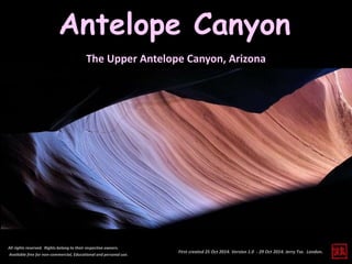 Antelope Canyon 
The Upper Antelope Canyon, Arizona 
First created 25 Oct 2014. Version 1.0 - 29 Oct 2014. Jerry Tse. London. 
All rights reserved. Rights belong to their respective owners. 
Available free for non-commercial, Educational and personal use. 
 