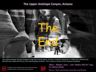 The Upper Antelope Canyon, Arizona 
The 
End 
The Upper Antelope Canyon encloses a high and narrow space, just like a medieval cathedral. It is filled with reflected and 
diffused colour lights like those of the stained glass windows. It is a nature’s version of the medieval cathedral. 
All rights reserved. Rights belong to their respective owners. 
Available free for non-commercial and personal use. 
Music – Handel : Seres – Aria “Ombra Mai Fu” sung 
by Andreas Scholl. 
Photos -With contributions from Ben and Weichu. 
