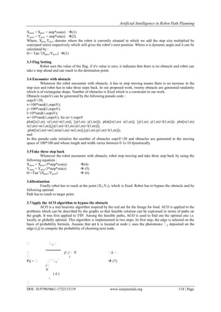Artificial Intelligence in Robot Path Planning
DOI: 10.9790/0661-1732115119 www.iosrjournals.org 118 | Page
Xsnew = Xprev + step*cos(e) (1)
Ysnew = Yprev + step*sin(e) (2)
Where, Xprev,Yprev denotes where the robot is currently situated in which we add the step size multiplied by
cos(ө)and sin(ө) respectively which will gives the robot’s next position. Where ө is dynamic angle and it can be
calculated by :
Ө = Tan-1
(Xprev/Yprev) (3)
3.3 Flag Setting
Robot sees the value of the flag, if it's value is zero, it indicates that there is no obstacle and robot can
take a step ahead and can reach to the destination point.
3.4 Encounter with obstacle
Whenever the robot encounter with obstacle, it has to stop moving means there is no increase in the
step size and robot has to take three steps back. In our proposed work, twenty obstacle are generated randomly
which is of rectangular shape. Number of obstacles is fixed which is a constraint in our work.
Obstacle (oopsV) can be generated by the following pseudo code :
oopsV=20;
x=100*rand(1,oopsV);
y=100*rand(1,oopsV);
l=10*rand(1,oopsV);
w=10*rand(1,oopsV); for m=1:oopsV
plot([x(1,m) x(1,m)+w(1,m)], [y(1,m) y(1,m)]); plot([x(1,m) x(1,m)], [y(1,m) y(1,m)+l(1,m)]); plot[x(1,m)
x(1,m)+w(1,m)],[y(1,m)+l(1,m) y(1,m)+l(1,m)]);
plot([x(1,m)+w(1,m)x(1,m)+w(1,m)],[y(1,m) y(1,m)+l(1,m)]);
end
In this pseudo code initialize the number of obstacles oopsV=20 and obstacles are generated in the moving
space of 100*100 and whose length and width varies between 0 1o 10 dynamically.
3.5Take three step back
Whenever the robot encounter with obstacle, robot stop moving and take three step back by using the
following equation :
Xsnew = Xprev-3*step*cos(e) (4)
Ysnew = Yprev-3*step*sin(e)  (5)
Ө =Tan-1
(Xprev/Yprev)  (6)
3.6Destination
Finally robot has to reach at the point (XT,YT), which is fixed. Robot has to bypass the obstacle and by
following optimal.
Path has to reach to target point.
3.7Apply the ACO algorithm to bypass the obstacle
ACO is a met heuristic algorithm inspired by the real ant for the forage for food. ACO is applied to the
problems which can be described by the graphs so that feasible solution can be expressed in terms of paths on
the graph. It was first applied to TSP. Among the feasible paths, ACO is used to find out the optimal one i.e.
locally or globally optimal. This algorithm is implemented in two steps. In first step, the edge is selected on the
basis of probability formula. Assume that ant k is located at node i, uses the pheromone ij deposited on the
edge (i,j) to compute the probability of choosing next node.
 ij
if j N k 


ij

i
 (7)Pij = 

j
N
( k )
i
 