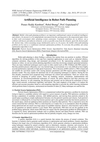 IOSR Journal of Computer Engineering (IOSR-JCE)
e-ISSN: 2278-0661,p-ISSN: 2278-8727, Volume 17, Issue 3, Ver. II (May – Jun. 2015), PP 115-119
www.iosrjournals.org
DOI: 10.9790/0661-1732115119 www.iosrjournals.org 115 | Page
Artificial Intelligence in Robot Path Planning
Pranav Reddy Kambam1
, Rahul Brungi2
, Prof. Gopichand G3
1
(Electronics and Instrumentation, VIT University, India)
2
(Computer Science, VIT University, India)
3
(Computer Science, VIT University, India)
Abstract: Mobile robot path planning problem is an important combinational content of artificial intelligence
and robotics. Its mission is to be independently movement from the starting point to the target point make robots
in their work environment while satisfying certain constraints. Constraint conditions are as follows: not a
collision with known and unknown obstacles, as far as possible away from the obstacle, sports the shortest path,
the shortest time, robot-consuming energy minimization and so on. In essence, the mobile robot path planning
problem can be seen as a conditional constraint optimization problem. To overcome this problem, ant colony
optimization algorithm is used.
Keywords: Particle Swarm Optimization (PSO), Genetic Algorithm(GA), Tabu Search, Simulated Annealing
(SA), Reactive Search Optimization (RSO), Proportional–Integral–Derivative(PID).
I. Introduction
Robot path planning is about finding a collision free motion from one position to another. Efficient
algorithms for solving problems of this type have important applications in areas such as: industrial robotics,
computer animation, drug design, and automated surveillance [1,2]. By representing synthetic, simulated
humans as robots, we can use motion planning algorithms to develop convincing computer generated animation.
There are many traditional techniques used in past in robot control such as PID. Problem with PID control is
that they perform process efficiently over very limited range of environment. It is very difficult to have highly
accurate performance especially at high speed of processes. This is because of PID control i.e. PID is linear and
not suitable for non-linear system with varying dynamic parameters and PID requires precise knowledge of
dynamic model. This may explain the dominant role of soft computing techniques in robotics. During the last
four decades, researchers have proposed many techniques for control and automation. There are various step
involved in designing of control system. These are modeling, analysis, simulation, implementation and
verification. In conventional/traditional techniques of control, the prime objectives had been precision and
uncertainty. However, in soft computing, the precision and certainty can be achieved by techniques of fuzzy
logic, neural network, evolutionary algorithm, and hybrid. The main emphasis of the paper is to explore the
efficient and accurate procedure based on soft-computing algorithm to provide the online learning mechanism
which performs better in dynamic, unstructured environment of robot [3]. Many techniques are used for this.
1.1 Particle Swarm Optimization (PSO)
Particle Swarm Optimization (PSO) is a computational method that optimizes a problem by iteratively
trying to improve a candidate solution with regard to a given measure of quality. PSO optimizes a problem by
having a population of candidate solutions, with dubbed particles, and moving these particles around in the
search-space according to simple mathematical formulae over the particle's position and velocity. Each particle's
movement is influenced by its local best known position and is also guided toward the best known positions in
the search-space, which are updated as better positions are found by other particles. This is expected to move the
swarm toward the best solutions. PSO is a meta heuristic as it makes few or no assumptions about the problem
being optimized and can search very large spaces of candidate solutions. However, meta heuristics such as PSO
do not guarantee an optimal solution is ever found. More specifically, PSO does not use the gradient of the
problem being optimized, which means PSO does not require that the optimization problem be differentiable as
is required by classic optimization methods such as gradient descent and Quasi-Newton methods. PSO can
therefore also be used on optimization problems that are partially irregular, noisy, change over time.
1.2 Genetic Algorithm (GA)
A genetic algorithm (GA) is a search heuristic that mimics the process of natural evolution. This
heuristic is routinely used to generate useful solutions to optimization and search problems. Genetic algorithms
belong to the larger class of evolutionary algorithms (EA), which generate solutions to optimization problems
using techniques inspired by natural evolution, such as inheritance, mutation, selection, and crossover. In a
genetic algorithm, a population of strings called chromosomes or the genotype of the genome, which encodes
candidate solutions called individuals, creatures, or phenotypes to an optimization problem, evolves toward
 