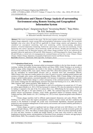 IOSR Journal of Computer Engineering (IOSR-JCE)
e-ISSN: 2278-0661,p-ISSN: 2278-8727, Volume 17, Issue 6, Ver. I (Nov – Dec. 2015), PP 138-146
www.iosrjournals.org
DOI: 10.9790/0661-1761138146 www.iosrjournals.org 138 | Page
Modification and Climate Change Analysis of surrounding
Environment using Remote Sensing and Geographical
Information System
Jaypalsing Kayte1
, Sangramsing Kayte1
Suvarnsing Bhable1
, 2
Raju Maher,
3
Dr. R.R. Deshmukh.
1, 2, 3,
Department of Computer Science and Information Technology
Dr. Babasaheb Ambedkar Marathwada University, Aurangabad
Abstract: This review is presented in three parts. The first part explains such terms as climate, climate change,
climate change adaptation, remote sensing (RS) and geographical information systems (GIS). The second part
highlights some areas where RS and GIS are applicable in climate change analysis and adaptation. Issues
considered are snow/glacier monitoring, land cover monitoring, carbon trace/accounting, atmospheric
dynamics, terrestrial temperature monitoring, biodiversity conservation, ocean and coast monitoring, erosion
monitoring and control, agriculture, flood monitoring, health and disease, drought and desertification. The
third part concludes from all illustrated instances that climate change problems will be less understood and
managed without the application of RS and GIS. While humanity is still being plagued by climate change effects,
RS and GIS play a crucial role in its management for continued human survival. Key words: Climate, Climate
Change, Climate Change Adaptation, Geographical Information System and Remote Sensing.
Keywords: Biometrics, Multimodal, Multi-algorithm, Techniques, fusion
I. Introduction
1.2.1 Explanation of basic terms
A critical and perhaps the dominant global environmental problem in the last three decades is global
warming, resulting from global climate change (Scholz and Hasse, 2008). Global Warming is an increase in
Earth’s average surface temperature, due mostly to the release of greenhouse gases (GHGs) such as carbon
dioxide (CO2), methane (CH4), water vapour, Nitrous oxide NO2, chloro-floro-carbons (CFCs), among others
into the atmosphere by human-fuelled activities such as increased fossil fuel consumption (Benson,
2008).Climate is the long-term weather pattern (for at least 30 years) in an area, including general patterns and
extremes of drought, rains, storms, and freezing temperatures (Waskey, 2008). Climate change is the long-term
change in global weather patterns, associated especially with increases in temperature, precipitation, and storm
activity (Benson, 2008).Climate change is a direct consequence of the continued increase in the atmospheric
CO2 mainly resulting from the anthropogenic emissions from fossil fuel burning (Cox et al., 2000; Post et al.,
2004; Lehmann, 2007; Scholz and Hasse, 2008; Sheikh et al., 2011).
The concentration of CO2 in the atmosphere is said to be accelerating at an annual rate of 1.91 parts
per million (ppm) (Sheikh et al., 2011). CO2 has increased in volume by 30% since the industrial revolution and
its tripling is expected at the end of the 21st century (Post et al., 2004).During the last century, it has also
increased from 280 ppm to 367 ppm (Ordonez et al., 2008). The continued large-scale CO2 emission can
produce adverse environmental, economic, social, health, agricultural impacts on humanity (Kassas, 1995;
Caldeira and Rau, 2000; Sheikh et al., 2011; Schilling et al., 2012) at local, regional and global scales (Sheikh et
al., 2011).
Climate change manifests itself in different spatio-temporal dimensions and scales (Pittock, 2009).
Schilling et al. (2012) notice that negative precipitation, tendency towards warmer and drier conditions and
increase in the likelihood of drought risk would cause environmental degradation, decreased agricultural
productivity and consequent endangerment of food security and economic and societal instability particularly in
the Northern part of Africa.
Climate change can result in significant land use change and land cover shift (Briner et al., 2012),
aggravate drought (Kassas, 1995) and modify the capacity of the ecosystem to provide ecosystem goods and
services (Briner et al., 2012). The effects of climate change range from ―shifts in ice freeze and break-up dates
on rivers and lakes; increases in rainfall and rainfall intensity in some areas with reversal in other areas;
lengthening of growing seasons; and precipitation of flowering of trees, emergence of insects, and egg-laying in
birds‖ (Pittock, 2009). The eventuality of these is that human survival is threatened
 