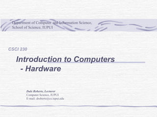 Department of Computer and Information Science,
School of Science, IUPUI
Dale Roberts, Lecturer
Computer Science, IUPUI
E-mail: droberts@cs.iupui.edu
CSCI 230
Introduction to Computers
- Hardware
 