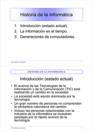 Historia de la Informática

     1. Introducción (estado actual).
     2. La información en el tiempo.
     3. Generaciones de computadores.




Informática y Sociedad                                1




                         HISTORIA DE LA INFORMÁTICA


             Introducción (estado actual)
• El avance de las Tecnologías de la
  Información y de la Comunicación (TIC) está
  realizando un cambio en la sociedad.
• La sociedad está siendo dominada por la
  tecnología.
• Un gran número de personas no comprenden
  la verdadera naturaleza del cambio.
• Incluso las personas relacionadas con la
  industria de la informática se muestran
  perplejas por el rápido avance de la
  tecnología.

Informática y Sociedad                                2
 