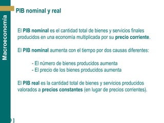 [ 10 ]
Macroeconomía
PIB nominal y real
El PIB nominal es el cantidad total de bienes y servicios finales
producidos en una economía multiplicada por su precio corriente.
El PIB nominal aumenta con el tiempo por dos causas diferentes:
- El número de bienes producidos aumenta
- El precio de los bienes producidos aumenta
El PIB real es la cantidad total de bienes y servicios producidos
valorados a precios constantes (en lugar de precios corrientes).
 