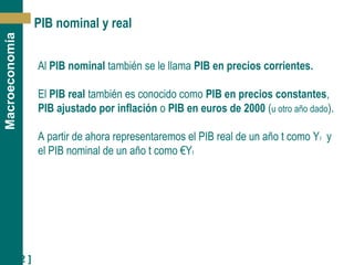 [ 12 ]
Macroeconomía
PIB nominal y real
Al PIB nominal también se le llama PIB en precios corrientes.
El PIB real también es conocido como PIB en precios constantes,
PIB ajustado por inflación o PIB en euros de 2000 (u otro año dado).
A partir de ahora representaremos el PIB real de un año t como Yt y
el PIB nominal de un año t como €Yt
 