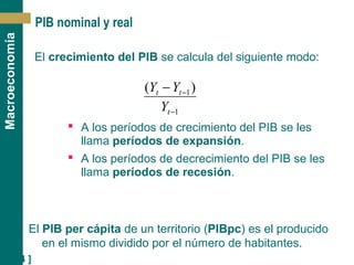 [ 14 ]
Macroeconomía
PIB nominal y real
El crecimiento del PIB se calcula del siguiente modo:
1
1)(
−
−−
t
tt
Y
YY
 A los períodos de crecimiento del PIB se les
llama períodos de expansión.
 A los períodos de decrecimiento del PIB se les
llama períodos de recesión.
El PIB per cápita de un territorio (PIBpc) es el producido
en el mismo dividido por el número de habitantes.
 