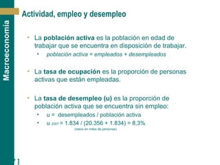 [ 17 ]
Macroeconomía
Actividad, empleo y desempleo
• La población activa es la población en edad de
trabajar que se encuentra en disposición de trabajar.
• población activa = empleados + desempleados
• La tasa de ocupación es la proporción de personas
activas que están empleadas.
• La tasa de desempleo (u) es la proporción de
población activa que se encuentra sin empleo:
• u = desempleados / población activa
• u 2007 = 1.834 / (20.356 + 1.834) = 8,3%
(datos en miles de personas)
 