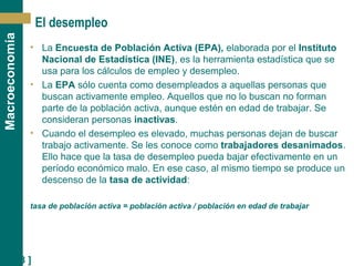 [ 18 ]
Macroeconomía
El desempleo
• La Encuesta de Población Activa (EPA), elaborada por el Instituto
Nacional de Estadística (INE), es la herramienta estadística que se
usa para los cálculos de empleo y desempleo.
• La EPA sólo cuenta como desempleados a aquellas personas que
buscan activamente empleo. Aquellos que no lo buscan no forman
parte de la población activa, aunque estén en edad de trabajar. Se
consideran personas inactivas.
• Cuando el desempleo es elevado, muchas personas dejan de buscar
trabajo activamente. Se les conoce como trabajadores desanimados.
Ello hace que la tasa de desempleo pueda bajar efectivamente en un
período económico malo. En ese caso, al mismo tiempo se produce un
descenso de la tasa de actividad:
tasa de población activa = población activa / población en edad de trabajar
 