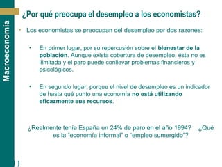 [ 21 ]
Macroeconomía
¿Por qué preocupa el desempleo a los economistas?
• Los economistas se preocupan del desempleo por dos razones:
• En primer lugar, por su repercusión sobre el bienestar de la
población. Aunque exista cobertura de desempleo, ésta no es
ilimitada y el paro puede conllevar problemas financieros y
psicológicos.
• En segundo lugar, porque el nivel de desempleo es un indicador
de hasta qué punto una economía no está utilizando
eficazmente sus recursos.
¿Realmente tenía España un 24% de paro en el año 1994? ¿Qué
es la “economía informal” o “empleo sumergido”?
 