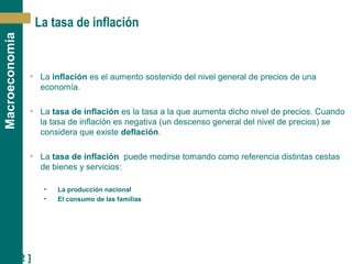 [ 22 ]
Macroeconomía
La tasa de inflación
• La inflación es el aumento sostenido del nivel general de precios de una
economía.
• La tasa de inflación es la tasa a la que aumenta dicho nivel de precios. Cuando
la tasa de inflación es negativa (un descenso general del nivel de precios) se
considera que existe deflación.
• La tasa de inflación puede medirse tomando como referencia distintas cestas
de bienes y servicios:
• La producción nacional
• El consumo de las familias
 