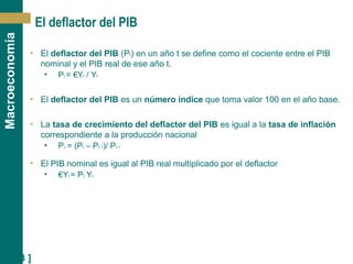 [ 23 ]
Macroeconomía
El deflactor del PIB
• El deflactor del PIB (Pt) en un año t se define como el cociente entre el PIB
nominal y el PIB real de ese año t.
• Pt = €Yt / Yt
• El deflactor del PIB es un número índice que toma valor 100 en el año base.
• La tasa de crecimiento del deflactor del PIB es igual a la tasa de inflación
correspondiente a la producción nacional
• Pt = (Pt – Pt-1)/ Pt-1
• El PIB nominal es igual al PIB real multiplicado por el deflactor
• €Yt = Pt Yt
 