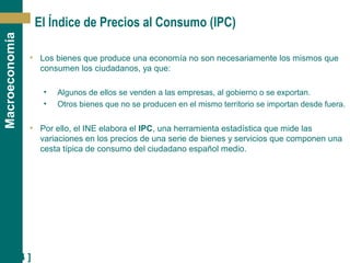 [ 24 ]
Macroeconomía
El Índice de Precios al Consumo (IPC)
• Los bienes que produce una economía no son necesariamente los mismos que
consumen los ciudadanos, ya que:
• Algunos de ellos se venden a las empresas, al gobierno o se exportan.
• Otros bienes que no se producen en el mismo territorio se importan desde fuera.
• Por ello, el INE elabora el IPC, una herramienta estadística que mide las
variaciones en los precios de una serie de bienes y servicios que componen una
cesta típica de consumo del ciudadano español medio.
 