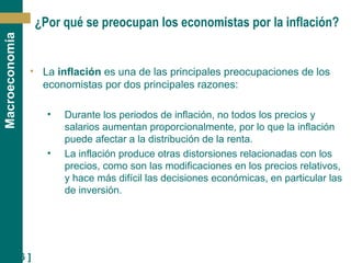 [ 26 ]
Macroeconomía
¿Por qué se preocupan los economistas por la inflación?
• La inflación es una de las principales preocupaciones de los
economistas por dos principales razones:
• Durante los periodos de inflación, no todos los precios y
salarios aumentan proporcionalmente, por lo que la inflación
puede afectar a la distribución de la renta.
• La inflación produce otras distorsiones relacionadas con los
precios, como son las modificaciones en los precios relativos,
y hace más difícil las decisiones económicas, en particular las
de inversión.
 