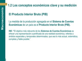 [ 6 ]
Macroeconomía
1.2 Los conceptos económicos clave y su medición
El Producto Interior Bruto (PIB)
La medida de la producción agregada en el Sistema de Cuentas
Económicas de un país es el Producto Interior Bruto (PIB).
INE: “El objetivo más relevante de los Sistemas de Cuentas Económicas es
ofrecer una representación cuantificada de una realidad económica, referida a
ámbitos espaciales y temporales determinados, que sea lo más actual, sistemática,
completa y fiable posible.”
 