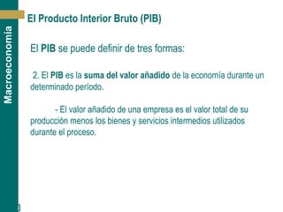 [ 8 ]
Macroeconomía
El Producto Interior Bruto (PIB)
El PIB se puede definir de tres formas:
2. El PIB es la suma del valor añadido de la economía durante un
determinado período.
- El valor añadido de una empresa es el valor total de su
producción menos los bienes y servicios intermedios utilizados
durante el proceso.
 