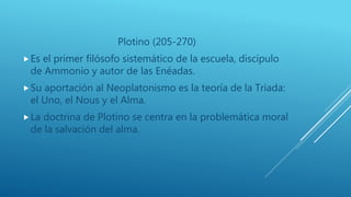 Plotino (205-270)
Es el primer filósofo sistemático de la escuela, discípulo
de Ammonio y autor de las Enéadas.
Su aportación al Neoplatonismo es la teoría de la Triada:
el Uno, el Nous y el Alma.
La doctrina de Plotino se centra en la problemática moral
de la salvación del alma.
 