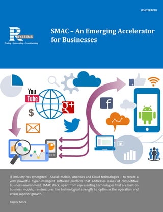 1 | P a g e
1 | P a g e
Jaya Ghosh
[Company address]
Jaya Ghosh
[Company address]
SMAC – An Emerging Accelerator
for Businesses
IT industry has synergized – Social, Mobile, Analytics and Cloud technologies – to create a
very powerful hyper-intelligent software platform that addresses issues of competitive
business environment. SMAC stack, apart from representing technologies that are built on
business models, re-structures the technological strength to optimize the operation and
attain superior growth.
Rajeev Misra
WHITEPAPER
 