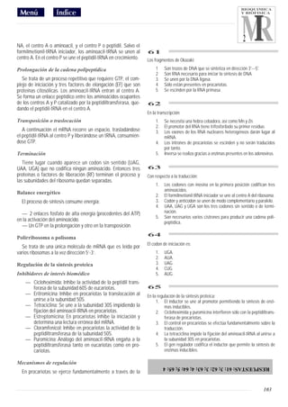 BIOQUIMICA
                                                                                                                          Y BIOFISICA




                                                                                                                           2
NA, el centro A o aminoacil, y el centro P o peptidil. Salvo el
formilmetionil-tRNA iniciador, los aminoacil-tRNA se unen al       61
centro A. En el centro P se une el peptidil-tRNA en crecimiento.   Los fragmentos de Okazaki:

Prolongación de la cadena polipeptídica                                 1    Son trozos de DNA que se sintetiza en dirección 3'---5'.
                                                                        2    Son RNA necesario para iniciar la sintesis de DNA.
   Se trata de un proceso repetitivo que requiere GTP, el com-          3    Se unen por la DNA ligasa.
plejo de iniciación y tres factores de elongación (EF) que son          4    Sólo están presentes en procariotas.
proteínas citosólicas. Los aminoacil-tRNA entran al centro A.           5    Se escinden por la RNA primasa.
Se forma un enlace peptídico entre los aminoácidos ocupantes
de los centros A y P catalizado por la peptidiltransferasa, que-   62
dando el peptidil-tRNA en el centro A.
                                                                   En la transcripción:
Transposición o traslocación                                            1.   Se necesita una hebra cebadora, así como Mn y Zn.
                                                                        2.   El promotor del RNA tiene trifosforilado su primer residuo.
   A continuación el mRNA recorre un espacio, trasladándose             3.   Los exones de los RNA nucleares heterogéneos darán lugar al
el peptidil-tRNA al centro P y liberándose un tRNA, consumién-               mRNA.
dose GTP.                                                               4.   Los intrones de procariotas se escinden y no serán traducidos
                                                                             por tanto.
Terminación                                                             5.   Inversa se realiza gracias a enzimas presentes en los adenovirus.
   Tiene lugar cuando aparece un codon sin sentido (UAG,
UAA, UGA) que no codifica ningún aminoácido. Entonces tres         63
proteínas o factores de liberación (RF) terminan el proceso y      Con respecto a la traducción:
las subunidades del ribosoma quedan separadas.
                                                                        1.   Los codones con inosina en la primera posición codifican tres
                                                                             aminoácidos.
Balance energético                                                      2.   El formilmetionil tRNA iniciador se une al centro A del ribosoma.
  El proceso de síntesis consume energía:                               3.   Codón y anticodon se unen de modo complementario y paralelo.
                                                                        4.   UAA, UAG y UGA son los tres codones sin sentido o de termi-
  — 2 enlaces fosfato de alta energía (procedentes del ATP)                  nación.
                                                                        5.   Son necesarios varios cistrones para producir una cadena poli-
en la activación del aminoácido.                                             peptídica.
  — Un GTP en la prolongación y otro en la transposición.
                                                                   64
Polirribosoma o polisoma
                                                                   El codon de iniciación es:
  Se trata de una única molécula de mRNA que es leída por
varios ribosomas a la vez dirección 5’-3’.                              1.   UGA.
                                                                        2.   AUA.
Regulación de la síntesis proteica                                      3.   UAG.
                                                                        4.   CUG.
Inhibidores de interés biomédico                                        5.   AUG.
    — Cicloheximida: Inhibe la actividad de la peptidil trans-
      ferasa de la subunidad 60S de eucariotas.                    65
    — Eritromicina: Inhibe en procariotas la translocación al      En la regulación de la sintesis proteica:
      unirse a la subunidad 50S.                                        1. El inductor se une al promotor permitiendo la síntesis de enzi-
    — Tetraciclina: Se une a la subunidad 30S impidiendo la                  mas inducibles.
      fijación del aminoacil-tRNA en procariotas.                       2. Cicloheximida y puromicina interfieren sólo con la peptidiltrans-
    — Estreptomicina: En procariotas inhibe la iniciación y                  ferasa de procariotas.
      determina una lectura errónea del mRNA.                           3. El control en procariotas se efectúa fundamentalmente sobre la
    — Cloramfenicol: Inhibe en procariotas la actividad de la                traducción.
      peptidiltransferasa de la subunidad 50S.                          4. La tetraciclina impide la fijación del aminoacil-tRNA al unirse a
    — Puromicina: Análogo del aminoacil-tRNA engaña a la                     la subunidad 30S en procariotas.
      peptidiltransferasa tanto en eucariotas como en pro-              5. El gen regulador codifica el inductor que permite la síntesis de
      cariotas.                                                              enzimas inducibles.

Mecanismos de regulación
                                                                             RESPUESTAS: 61: 3; 62: 3; 63: 4; 64: 5; 65: 4
  En procariotas se ejerce fundamentalmente a través de la


                                                                                                                                        103
 