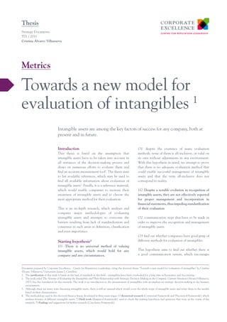 Thesis
Strategy Documents
T01 / 2011
Cristina Álvarez Villanueva




Metrics

Towards a new model for
evaluation of intangibles 1
                                 Intangible assets are among the key factors of success for any company, both at
                                 present and in future.


                                 Introduction                                                               O1: despite the existence of many evaluation
                                 This thesis is based on the assumption that                                methods, none of them is all-inclusive, or valid on
                                 intangible assets have to be taken into account in                         its own without adjustments in any environment.
                                 all instances of the decision-making process and                           With this hypothesis in mind, we attempt to prove
                                 draws on numerous efforts to evaluate them and                             that there is no adequate evaluation method that
                                 find an accurate measurement tool2. The thesis aims                        could enable successful management of intangible
                                 to list available references, which may be used to                         assets and that the term all-inclusive does not
                                 find all available information about evaluation of                         correspond to reality.
                                 intangible assets3. Finally, it is a reference material,
                                 which would enable companies to increase their                             H2: Despite a notable evolution in recognition of
                                 awareness of intangible assets and to choose the                           intangible assets, they are not effectively reported
                                 most appropriate method for their evaluation.                              for proper management and incorporation in
                                                                                                            financial statements, thus impeding standardization
                                 This is an in-depth research, which analyses and                           of their evaluation
                                 compares major methodologies of evaluating
                                 intangible assets and attempts to overcome the                             O2: communication steps that have to be made in
                                 barriers resulting from lack of standardization and                        order to improve the recognition and management
                                 consensus in such areas as definition, classification                      of intangible assets.
                                 and even importance.
                                                                                                            O3: find out whether companies have good grasp of
                                 Starting hypothesis           4                                            different methods for evaluation of intangibles.
                                 H1: There is no universal method of valuing
                                 intangible assets, which would hold for any                                This hypothesis aims to find out whether there is
                                 company and any circumstances.                                             a good communication system, which encourages



Document prepared by Corporate Excellence - Centre for Reputation Leadership, citing the doctoral thesis “Towards a new model for evaluation of intangibles” by Cristina
Álvarez Villanueva, Universitat Jaume I, Castellón.
1. 	 The justification of this study is based on the lack of standards in this field – intangibles have been overlooked for a long time in Economics and Accounting -
2. 	 The work titled The Systems of Evaluating the Intangibles and Their Relationship with Strategic Decision-Making in the Company. Current Situation (ÁlvarezVillanueva,
     2007) lays the foundation for this research. The work is an introduction to the measurement of intangibles with an emphsis on strategic decisión-making in the business
     environment.
3. 	 Although there are many texts discussing intangible assets, there is still no manual which would cover the whole scope of intangible assets and relate them to the models
     based on their characteristics.
4.	 The methodology used in this doctoral thesis is linear, developed in three main stages: 1) theoretical research (Contextual Framework and Theoretical Framework), which
     analyses features of different intangible assets; 2) Field work (Empirical Framework), used to check the starting hypothesis and questions that arose in the course of the
     research; 3) Findings and suggestions for further research (Conclusive Framework).
 