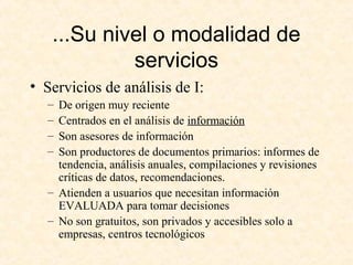 ...Su nivel o modalidad de
servicios
• Servicios de análisis de I:
– De origen muy reciente
– Centrados en el análisis de información
– Son asesores de información
– Son productores de documentos primarios: informes de
tendencia, análisis anuales, compilaciones y revisiones
críticas de datos, recomendaciones.
– Atienden a usuarios que necesitan información
EVALUADA para tomar decisiones
– No son gratuitos, son privados y accesibles solo a
empresas, centros tecnológicos
 