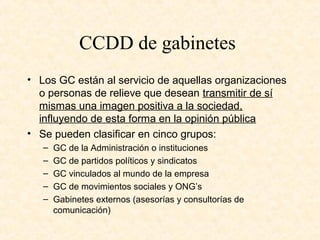 CCDD de gabinetes
• Los GC están al servicio de aquellas organizaciones
o personas de relieve que desean transmitir de sí
mismas una imagen positiva a la sociedad,
influyendo de esta forma en la opinión pública
• Se pueden clasificar en cinco grupos:
– GC de la Administración o instituciones
– GC de partidos políticos y sindicatos
– GC vinculados al mundo de la empresa
– GC de movimientos sociales y ONG’s
– Gabinetes externos (asesorías y consultorías de
comunicación)
 