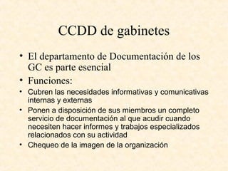 CCDD de gabinetes
• El departamento de Documentación de los
GC es parte esencial
• Funciones:
• Cubren las necesidades informativas y comunicativas
internas y externas
• Ponen a disposición de sus miembros un completo
servicio de documentación al que acudir cuando
necesiten hacer informes y trabajos especializados
relacionados con su actividad
• Chequeo de la imagen de la organización
 