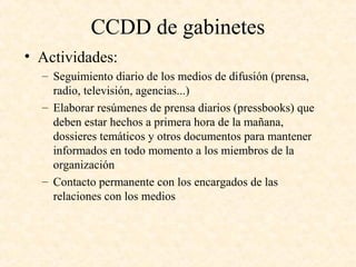 CCDD de gabinetes
• Actividades:
– Seguimiento diario de los medios de difusión (prensa,
radio, televisión, agencias...)
– Elaborar resúmenes de prensa diarios (pressbooks) que
deben estar hechos a primera hora de la mañana,
dossieres temáticos y otros documentos para mantener
informados en todo momento a los miembros de la
organización
– Contacto permanente con los encargados de las
relaciones con los medios
 